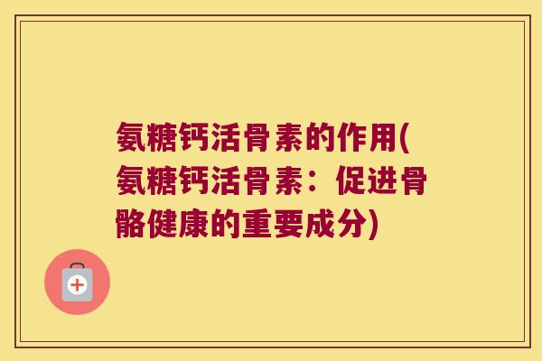 氨糖钙活骨素的作用(氨糖钙活骨素:促进骨骼健康的重要成分)