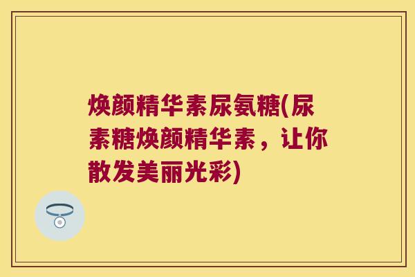 焕颜精华素尿氨糖(尿素糖焕颜精华素,让你散发美丽光彩)