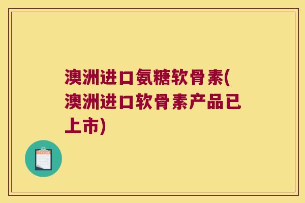 澳洲进口氨糖软骨素(澳洲进口软骨素产品已上市)
