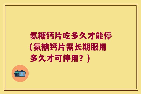 氨糖钙片吃多久才能停(氨糖钙片需长期服用多久才可停用?)