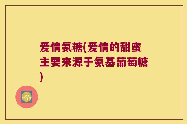 爱情氨糖(爱情的甜蜜主要来源于氨基葡萄糖)