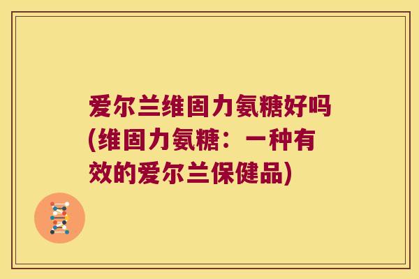 爱尔兰维固力氨糖好吗(维固力氨糖:一种有效的爱尔兰保健品)