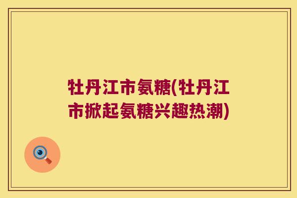 牡丹江市氨糖(牡丹江市掀起氨糖兴趣热潮)