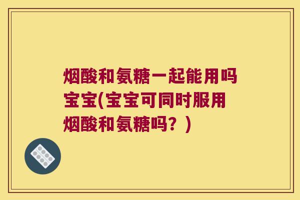 烟酸和氨糖一起能用吗宝宝(宝宝可同时服用烟酸和氨糖吗?)