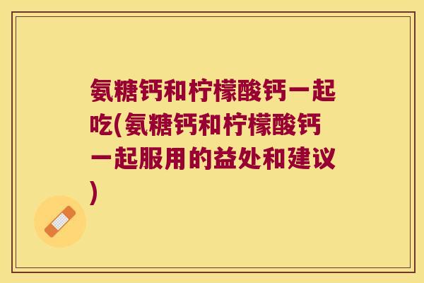 氨糖钙和柠檬酸钙一起吃(氨糖钙和柠檬酸钙一起服用的益处和建议)
