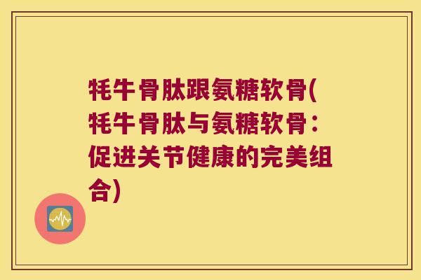 牦牛骨肽跟氨糖软骨(牦牛骨肽与氨糖软骨：促进关节健康的完美组合)