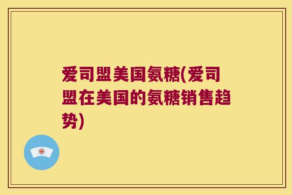 爱司盟美国氨糖(爱司盟在美国的氨糖销售趋势)