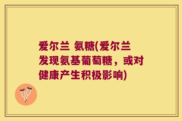 爱尔兰 氨糖(爱尔兰发现氨基葡萄糖,或对健康产生积极影响)