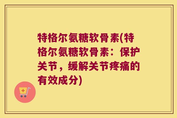 特格尔氨糖软骨素(特格尔氨糖软骨素:保护关节,缓解关节疼痛的有效成分)