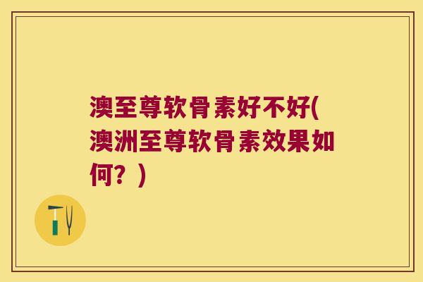 澳至尊软骨素好不好(澳洲至尊软骨素效果如何?)