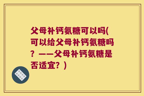 父母补钙氨糖可以吗(可以给父母补钙氨糖吗?——父母补钙氨糖是否适宜?)