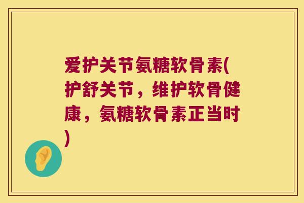 爱护关节氨糖软骨素(护舒关节,维护软骨健康,氨糖软骨素正当时)