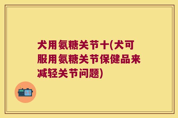 犬用氨糖关节十(犬可服用氨糖关节保健品来减轻关节问题)