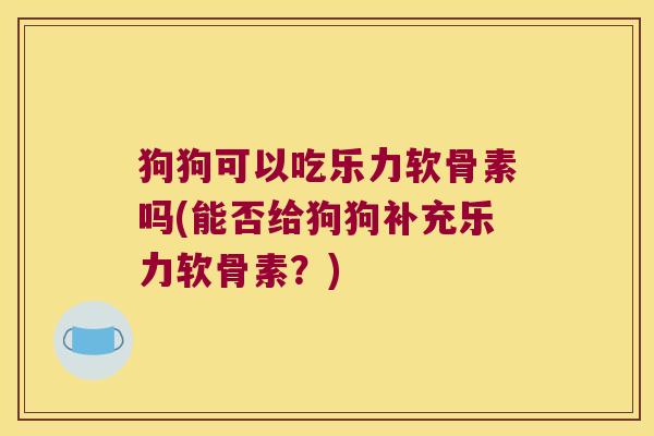 狗狗可以吃乐力软骨素吗(能否给狗狗补充乐力软骨素?)