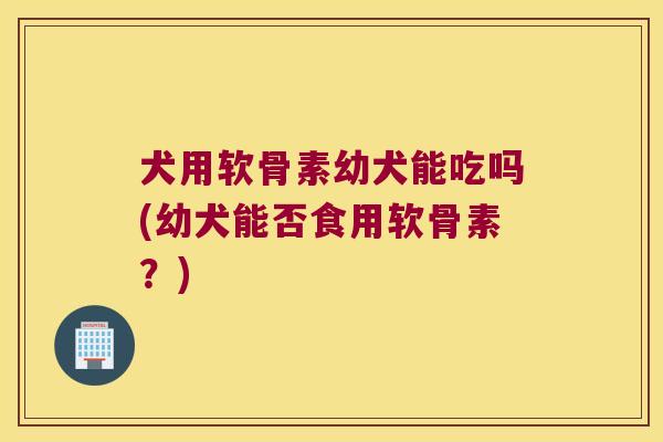 犬用软骨素幼犬能吃吗(幼犬能否食用软骨素?)