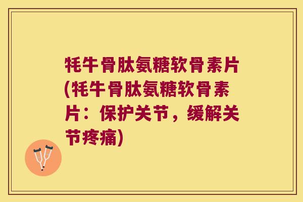 牦牛骨肽氨糖软骨素片(牦牛骨肽氨糖软骨素片:保护关节,缓解关节疼痛)