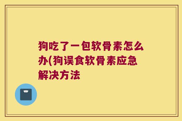 狗吃了一包软骨素怎么办(狗误食软骨素应急解决方法