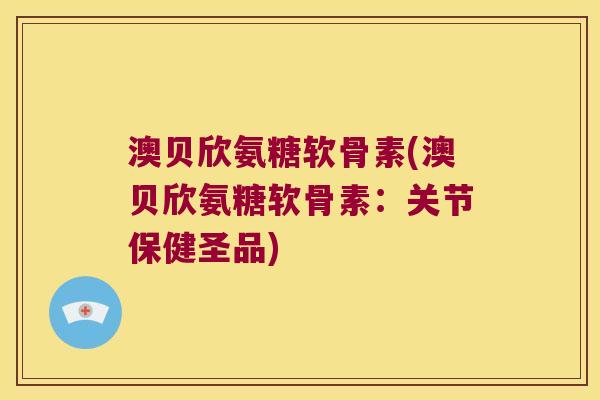 澳贝欣氨糖软骨素(澳贝欣氨糖软骨素:关节保健圣品)