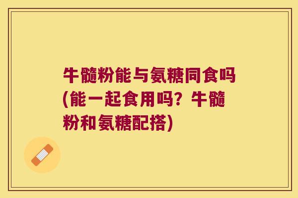 牛髓粉能与氨糖同食吗(能一起食用吗?牛髓粉和氨糖配搭)