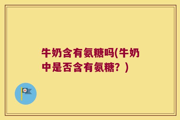 牛奶含有氨糖吗(牛奶中是否含有氨糖?) 牛奶含有氨糖吗(牛奶中是否含有氨糖?)