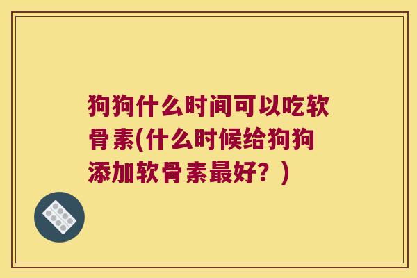 狗狗什么时间可以吃软骨素(什么时候给狗狗添加软骨素最好?)