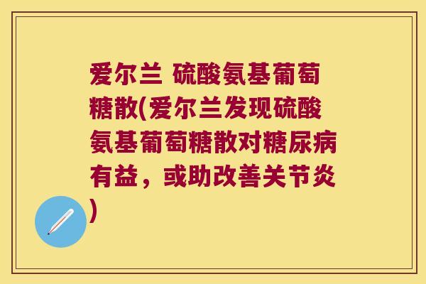 爱尔兰 硫酸氨基葡萄糖散(爱尔兰发现硫酸氨基葡萄糖散对糖尿病有益,或助改善关节炎)