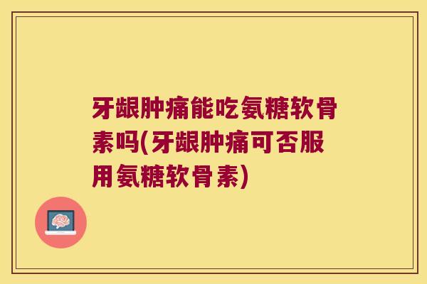 牙龈肿痛能吃氨糖软骨素吗(牙龈肿痛可否服用氨糖软骨素)
