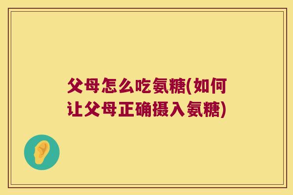父母怎么吃氨糖(如何让父母正确摄入氨糖)