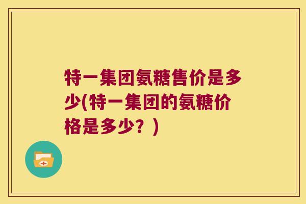 特一集团氨糖售价是多少(特一集团的氨糖价格是多少?)