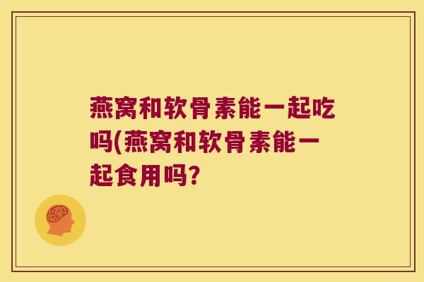 燕窝和软骨素能一起吃吗(燕窝和软骨素能一起食用吗?