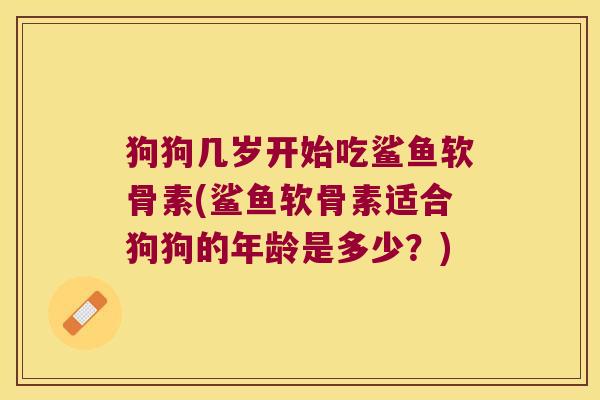 狗狗几岁开始吃鲨鱼软骨素(鲨鱼软骨素适合狗狗的年龄是多少?)