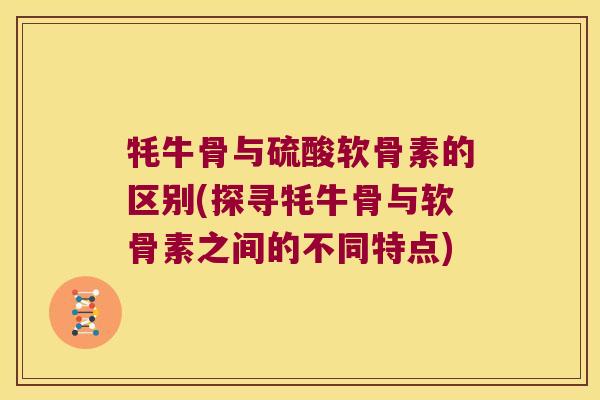 牦牛骨与硫酸软骨素的区别(探寻牦牛骨与软骨素之间的不同特点)