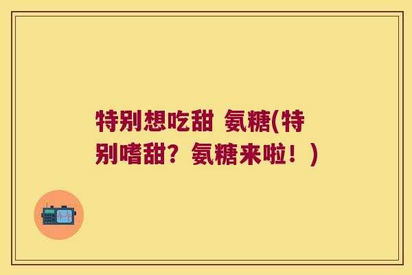 特别想吃甜 氨糖(特别嗜甜？氨糖来啦！)