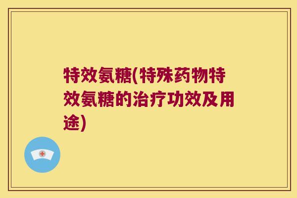 特效氨糖(特殊药物特效氨糖的治疗功效及用途)