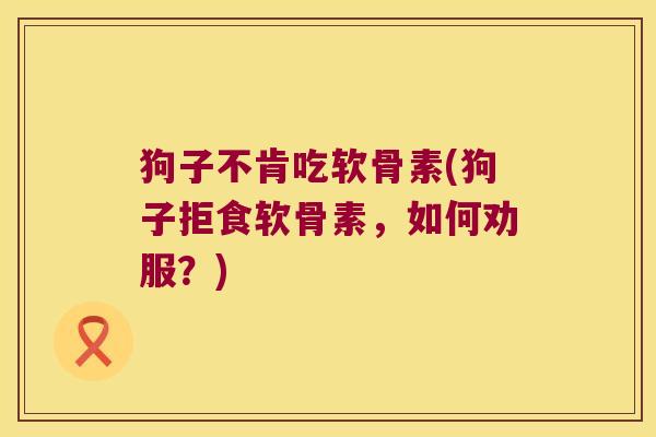 狗子不肯吃软骨素(狗子拒食软骨素,如何劝服?)