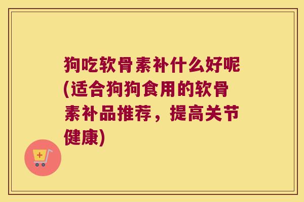 狗吃软骨素补什么好呢(适合狗狗食用的软骨素补品推荐,提高关节健康)