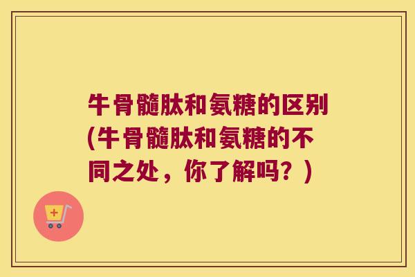 牛骨髓肽和氨糖的区别(牛骨髓肽和氨糖的不同之处,你了解吗?) 牛骨髓肽和氨糖的区别(牛骨髓肽和氨糖的不同之处,你了解吗?)
