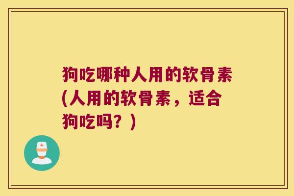 狗吃哪种人用的软骨素(人用的软骨素,适合狗吃吗?) 狗吃哪种人用的软骨素(人用的软骨素,适合狗吃吗?)