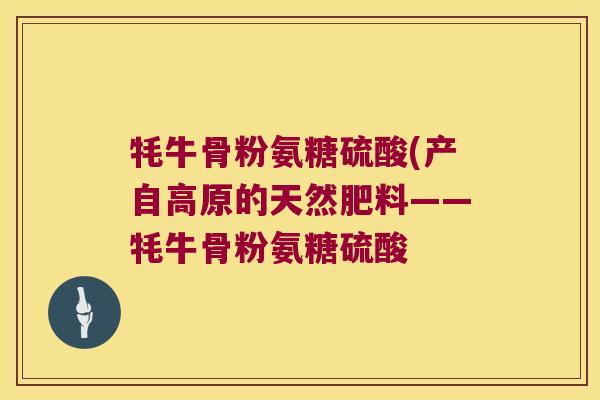 牦牛骨粉氨糖硫酸(产自高原的天然肥料——牦牛骨粉氨糖硫酸