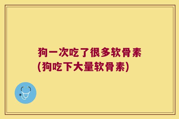 狗一次吃了很多软骨素(狗吃下大量软骨素)