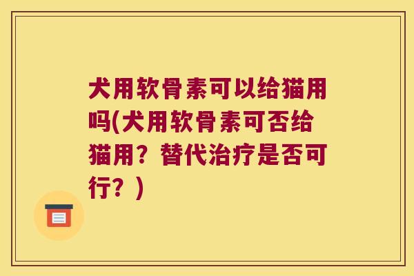 犬用软骨素可以给猫用吗(犬用软骨素可否给猫用?替代治疗是否可行?)