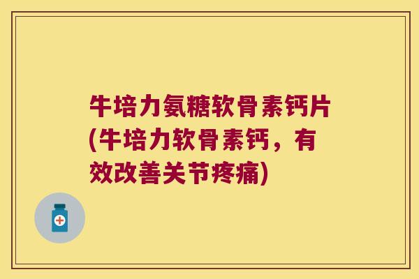 牛培力氨糖软骨素钙片(牛培力软骨素钙,有效改善关节疼痛)