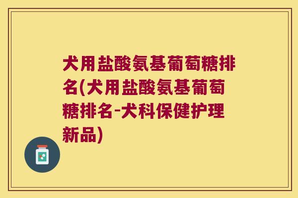 犬用盐酸氨基葡萄糖排名(犬用盐酸氨基葡萄糖排名-犬科保健护理新品)