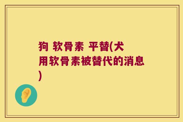 狗 软骨素 平替(犬用软骨素被替代的消息)