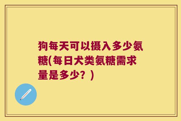 狗每天可以摄入多少氨糖(每日犬类氨糖需求量是多少?)