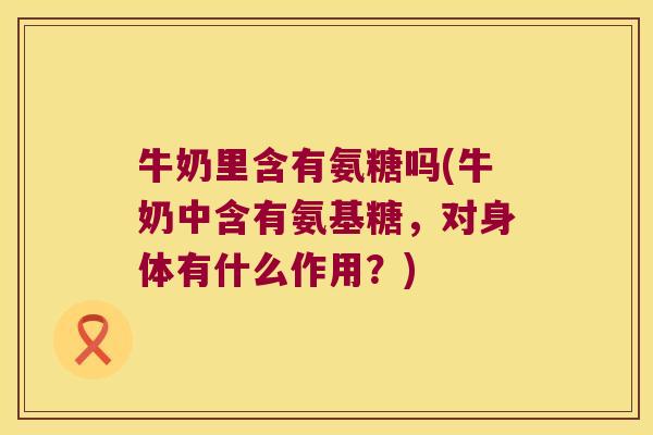 牛奶里含有氨糖吗(牛奶中含有氨基糖,对身体有什么作用?)