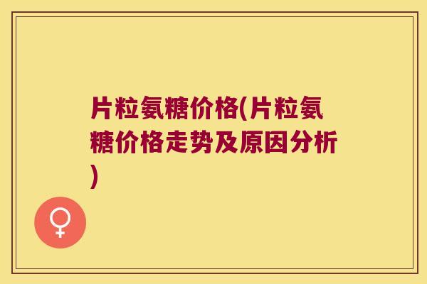 片粒氨糖价格(片粒氨糖价格走势及原因分析) 片粒氨糖价格(片粒氨糖价格走势及原因分析)