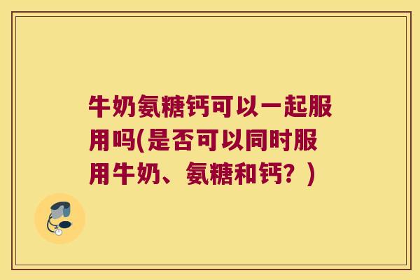 牛奶氨糖钙可以一起服用吗(是否可以同时服用牛奶、氨糖和钙？)