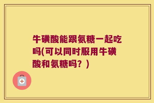 牛磺酸能跟氨糖一起吃吗(可以同时服用牛磺酸和氨糖吗?)