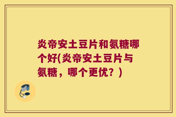 炎帝安土豆片和氨糖哪个好(炎帝安土豆片与氨糖,哪个更优?)